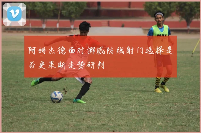 阿姆杰德面对挪威防线射门选择是否更果断走势研判