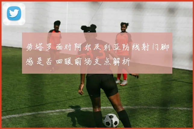 劳塔罗面对阿尔及利亚防线射门脚感是否回暖前场支点解析