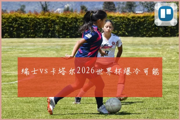 瑞士vs卡塔尔2026世界杯爆冷可能