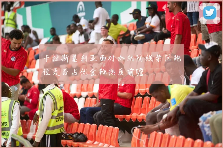 卡拉斯基利亚面对加纳防线禁区跑位是否占优金靴热度前瞻