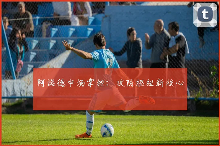 阿诺德中场掌控：攻防枢纽新核心