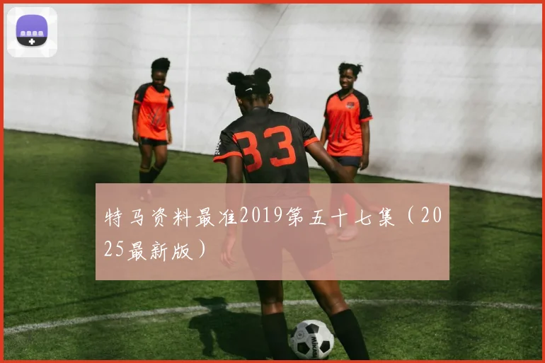 特马资料最准2019第五十七集（2025最新版）