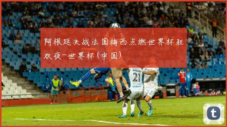 阿根廷决战法国梅西点燃世界杯狂欢夜-世界杯(中国)