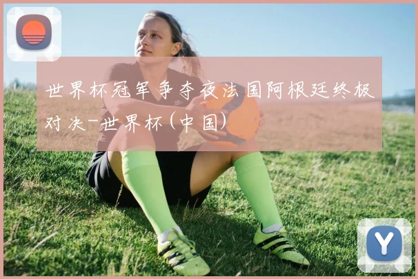 世界杯冠军争夺夜法国阿根廷终极对决-世界杯(中国)