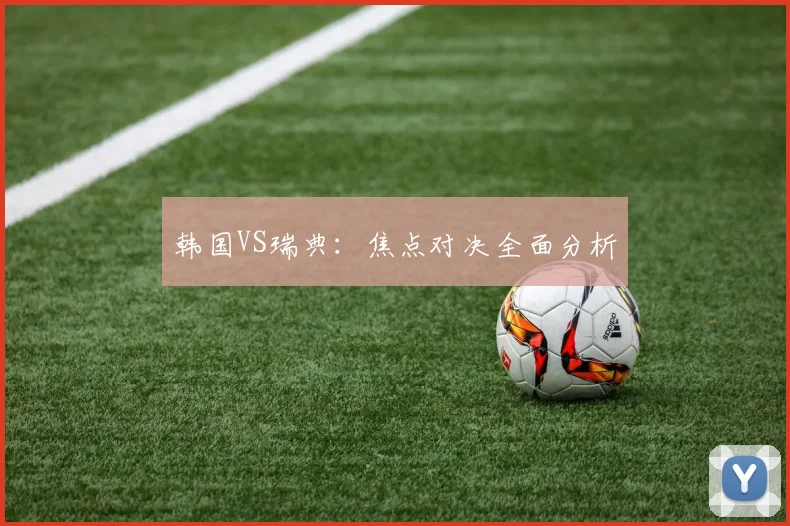 韩国VS瑞典：焦点对决全面分析