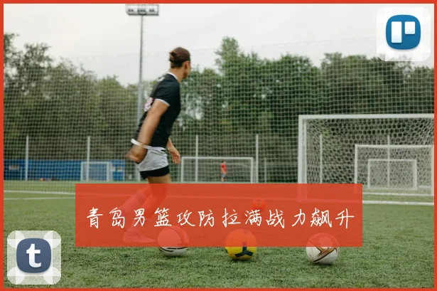 青岛男篮攻防拉满战力飙升