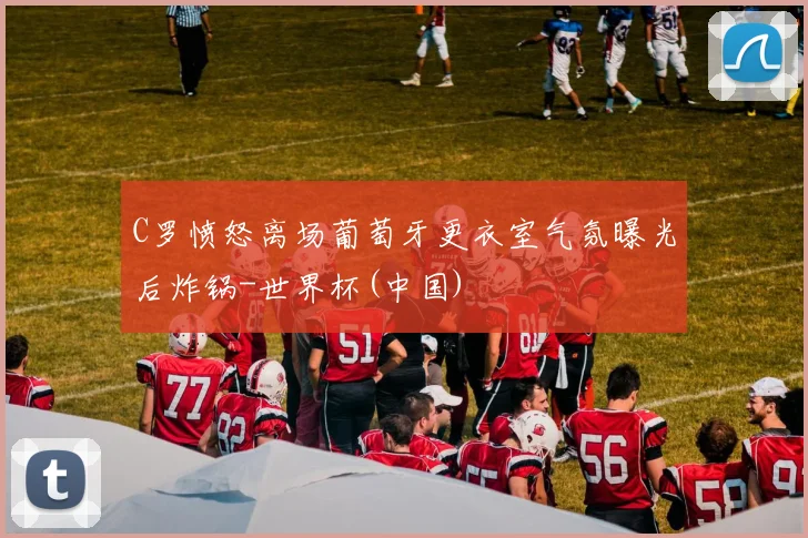 C罗愤怒离场葡萄牙更衣室气氛曝光后炸锅-世界杯(中国)