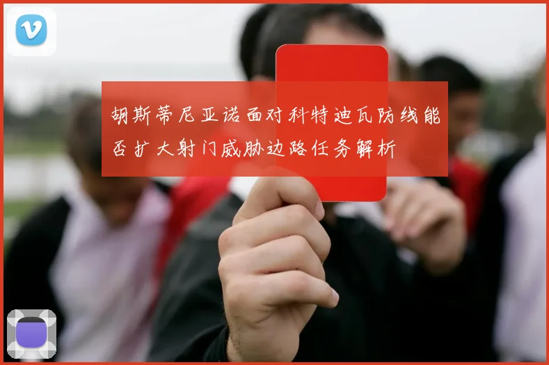 胡斯蒂尼亚诺面对科特迪瓦防线能否扩大射门威胁边路任务解析