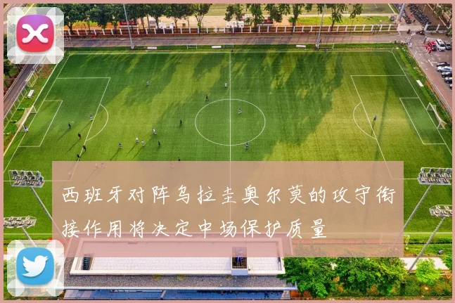 西班牙对阵乌拉圭奥尔莫的攻守衔接作用将决定中场保护质量