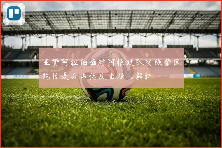 亚赞阿拉伯面对阿根廷队防线禁区跑位是否占优反击核心解析