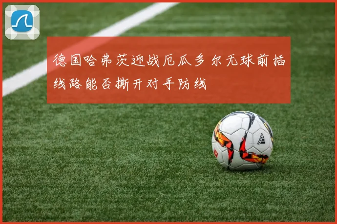 德国哈弗茨迎战厄瓜多尔无球前插线路能否撕开对手防线