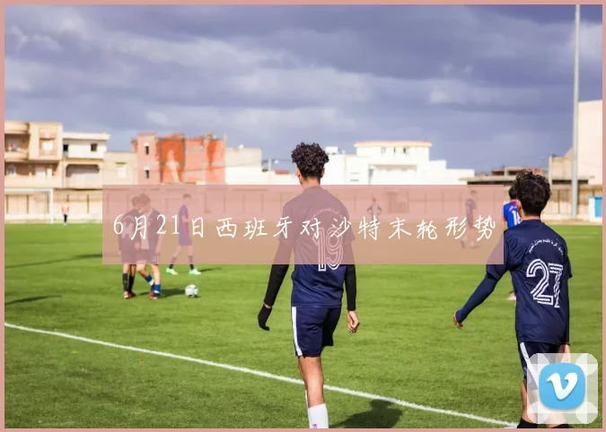 6月21日西班牙对沙特末轮形势