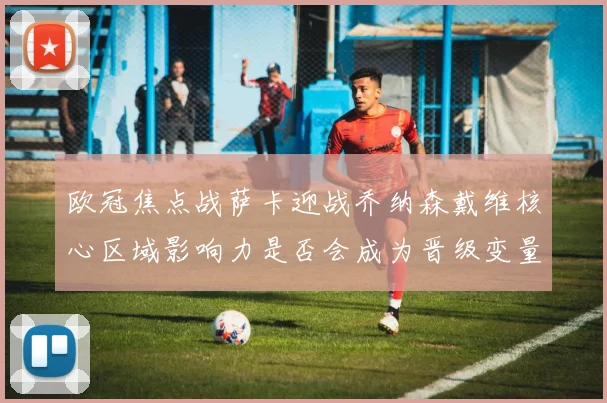 欧冠焦点战萨卡迎战乔纳森戴维核心区域影响力是否会成为晋级变量
