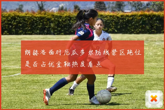 朗赫洛面对厄瓜多尔防线禁区跑位是否占优金靴热度看点
