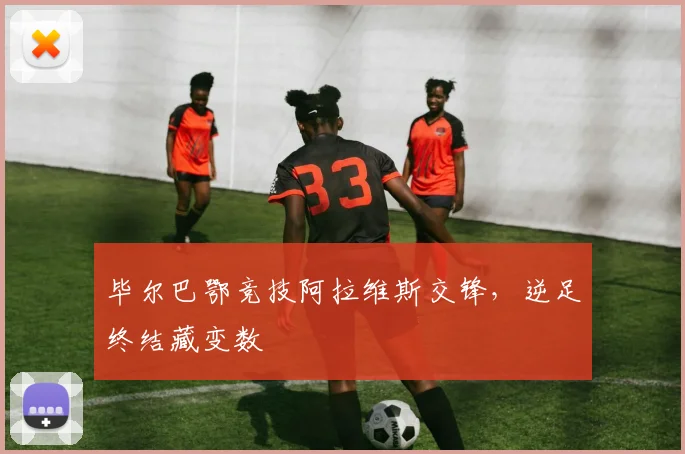 毕尔巴鄂竞技阿拉维斯交锋,逆足终结藏变数