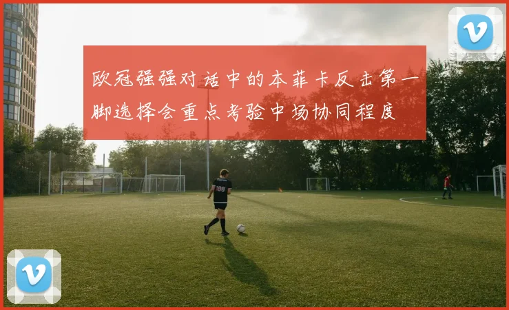 欧冠强强对话中的本菲卡反击第一脚选择会重点考验中场协同程度