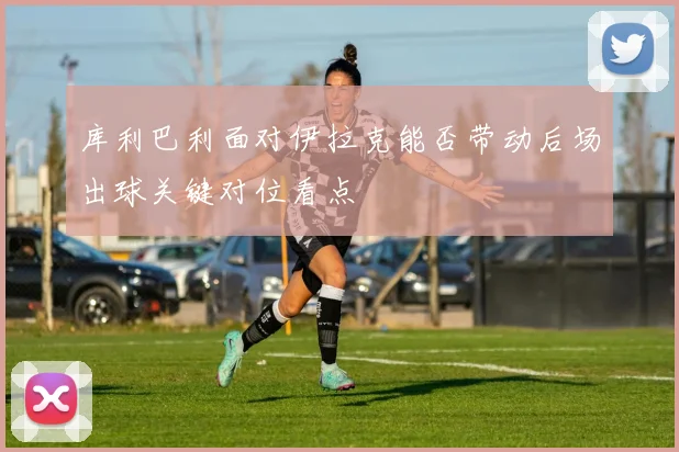 库利巴利面对伊拉克能否带动后场出球关键对位看点