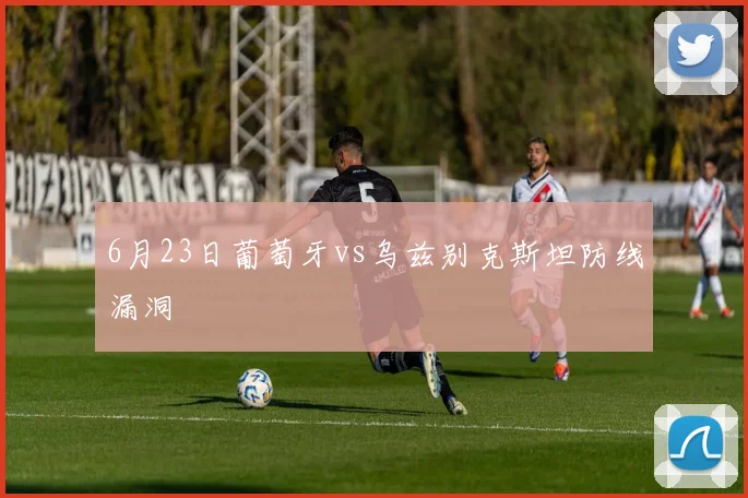 6月23日葡萄牙vs乌兹别克斯坦防线漏洞