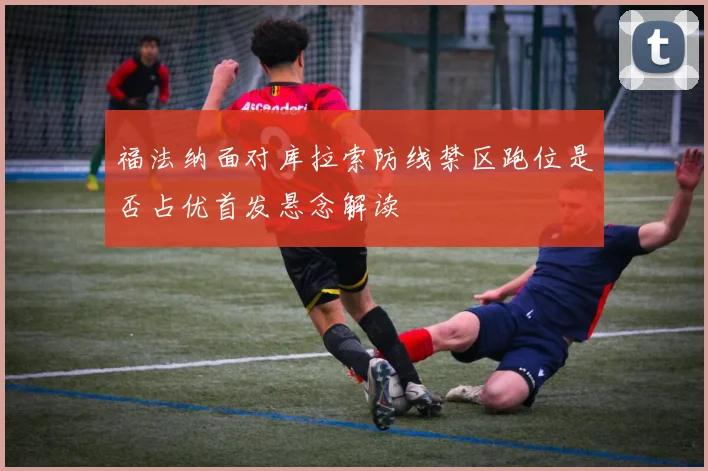 福法纳面对库拉索防线禁区跑位是否占优首发悬念解读