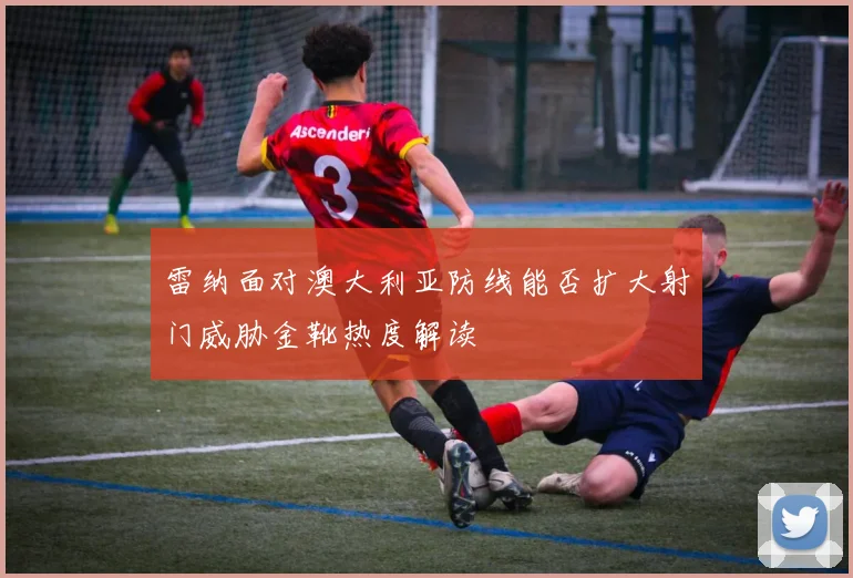 雷纳面对澳大利亚防线能否扩大射门威胁金靴热度解读