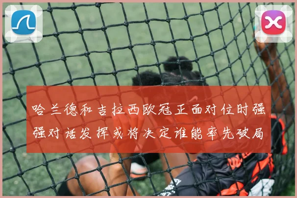 哈兰德和吉拉西欧冠正面对位时强强对话发挥或将决定谁能率先破局