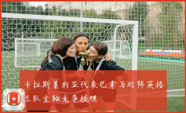 卡拉斯基利亚代表巴拿马对阵英格兰队金靴竞争梳理