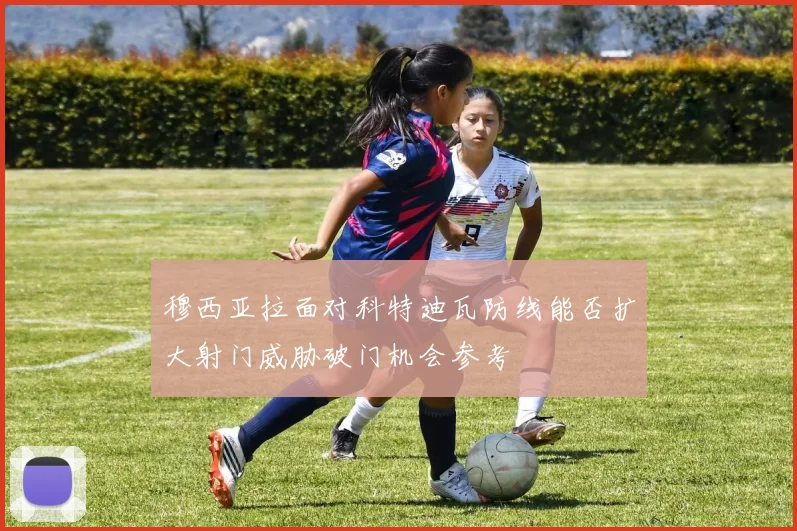 穆西亚拉面对科特迪瓦防线能否扩大射门威胁破门机会参考