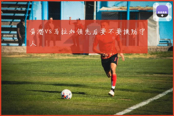 黄潜vs马拉加领先后要不要换防守人
