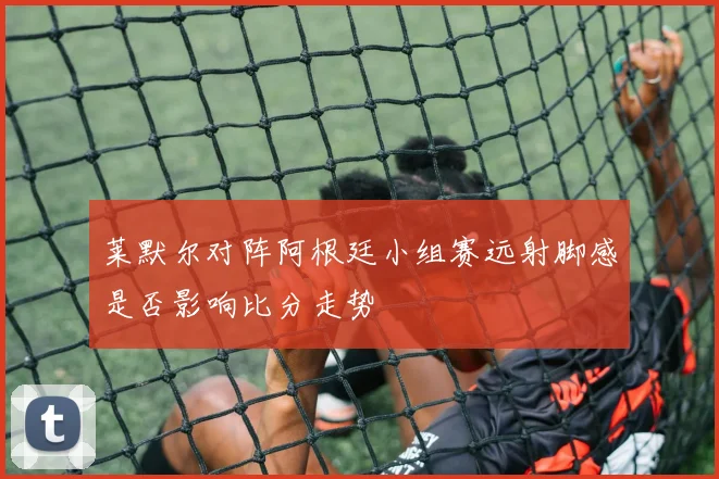莱默尔对阵阿根廷小组赛远射脚感是否影响比分走势