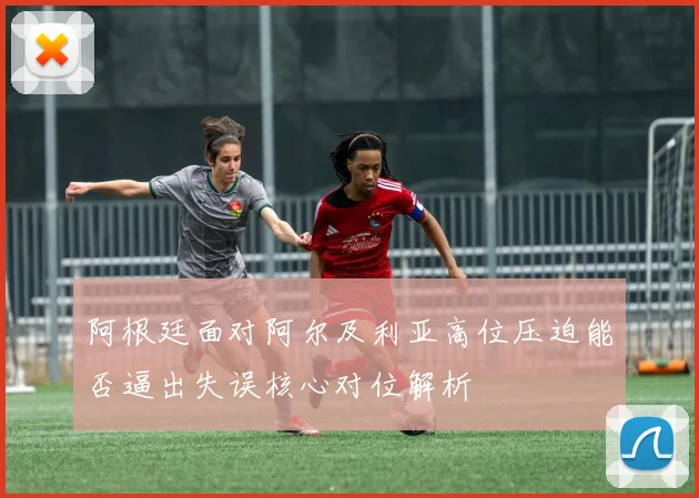 阿根廷面对阿尔及利亚高位压迫能否逼出失误核心对位解析