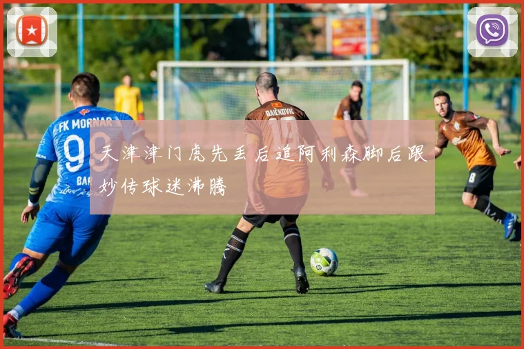天津津门虎先丢后追阿利森脚后跟妙传球迷沸腾