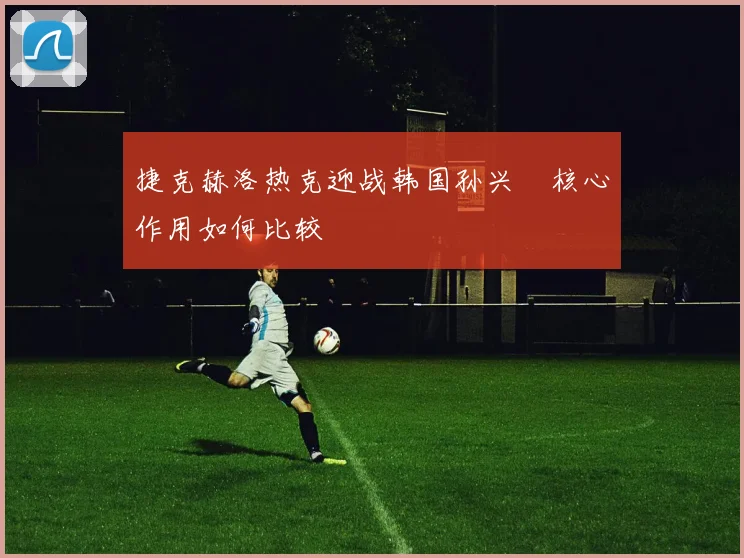 捷克赫洛热克迎战韩国孙兴慜核心作用如何比较