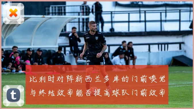 比利时对阵新西兰多库的门前嗅觉与终结效率能否提高球队门前效率