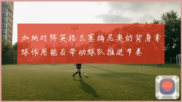 加纳对阵英格兰塞梅尼奥的背身拿球作用能否带动球队推进节奏